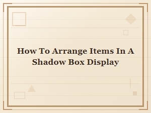 How to Arrange Items in a Shadow Box Display for a Stunning Look